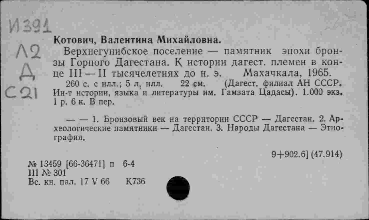 ﻿И 391
Л2
А
CQI
Котович, Валентина Михайловна.
Верхнегунибское поселение — памятник эпохи бронзы Горного Дагестана. К истории дагест. племен в конце III — II тысячелетиях до н. э. Махачкала, 1965.
260 с. с илл.; 5 л. илл. 22 см. (Дагест. филиал АН СССР. Ин-т истории, языка и литературы им. Гамзата Цадасы). 1.000 экз. 1 р. 6 к. В пер.
--------1. Бронзовый век на территории СССР — Дагестан. 2. Археологические памятники — Дагестан. 3. Народы Дагестана — Этнография.
№ 13459 [66-36471] п 6-4
III № 301
Вс. кн. пал. 17 V 66	К736
9+902.6] (47.914)